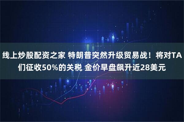 线上炒股配资之家 特朗普突然升级贸易战！将对TA们征收50%的关税 金价早盘飙升近28美元