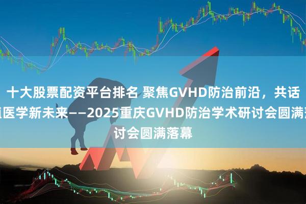 十大股票配资平台排名 聚焦GVHD防治前沿，共话移植医学新未来——2025重庆GVHD防治学术研讨会圆满落幕