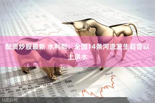 配资炒股最新 水利部：全国14条河流发生超警以上洪水