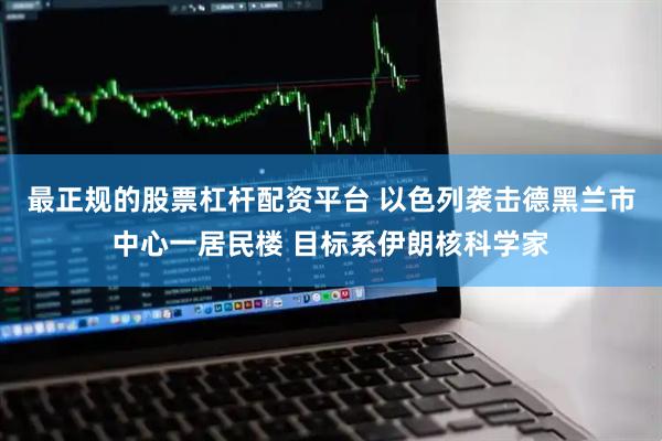 最正规的股票杠杆配资平台 以色列袭击德黑兰市中心一居民楼 目标系伊朗核科学家