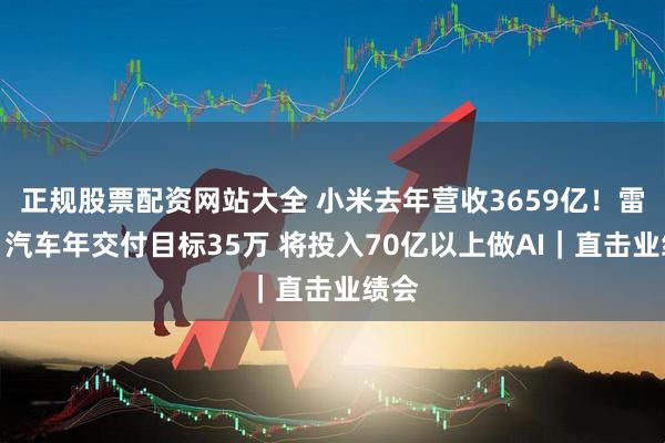正规股票配资网站大全 小米去年营收3659亿！雷军：汽车年交付目标35万 将投入70亿以上做AI｜直击业绩会