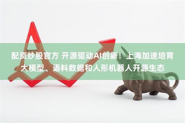 配资炒股官方 开源驱动AI创新！上海加速培育大模型、语料数据和人形机器人开源生态
