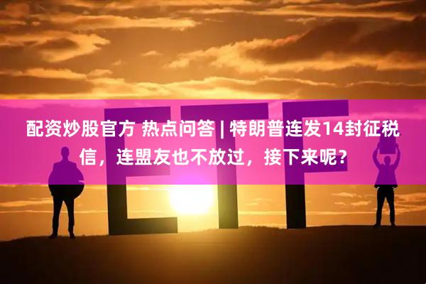 配资炒股官方 热点问答 | 特朗普连发14封征税信，连盟友也不放过，接下来呢？