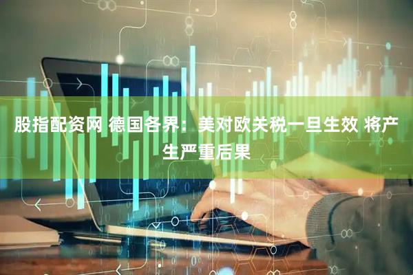 股指配资网 德国各界：美对欧关税一旦生效 将产生严重后果