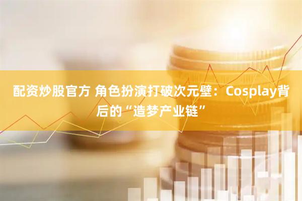配资炒股官方 角色扮演打破次元壁：Cosplay背后的“造梦产业链”