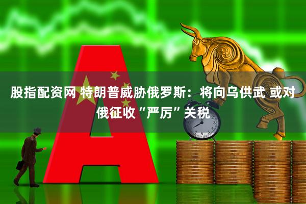 股指配资网 特朗普威胁俄罗斯：将向乌供武 或对俄征收“严厉”关税