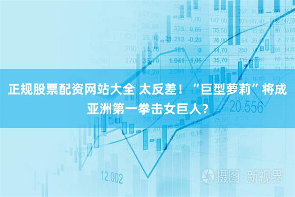 正规股票配资网站大全 太反差！“巨型萝莉”将成亚洲第一拳击女巨人？