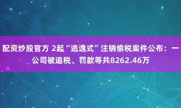 配资炒股官方 2起“逃逸式”注销偷税案件公布：一公司被追税、罚款等共8262.46万
