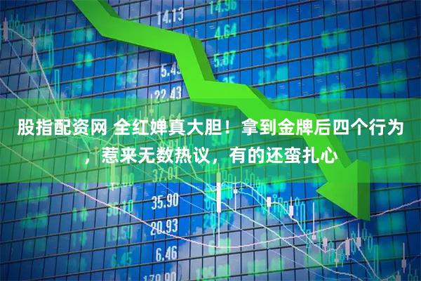 股指配资网 全红婵真大胆！拿到金牌后四个行为，惹来无数热议，有的还蛮扎心
