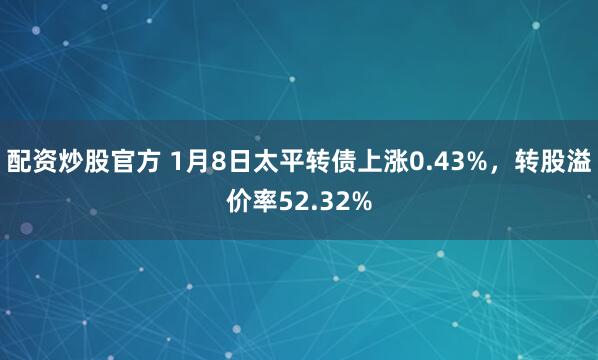 配资炒股官方 1月8日太平转债上涨0.43%，转股溢价率52.32%