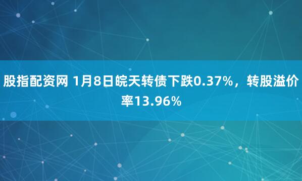 股指配资网 1月8日皖天转债下跌0.37%，转股溢价率13.96%