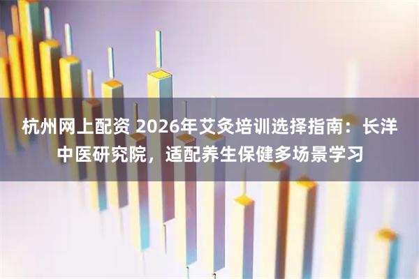 杭州网上配资 2026年艾灸培训选择指南：长洋中医研究院，适配养生保健多场景学习