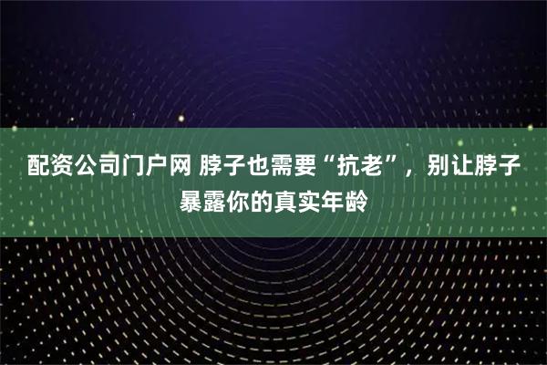 配资公司门户网 脖子也需要“抗老”，别让脖子暴露你的真实年龄