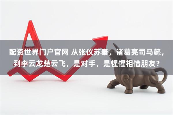 配资世界门户官网 从张仪苏秦，诸葛亮司马懿，到李云龙楚云飞，是对手，是惺惺相惜朋友？