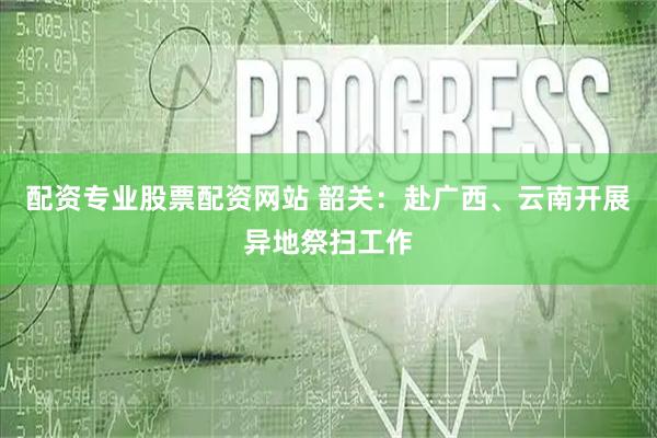 配资专业股票配资网站 韶关：赴广西、云南开展异地祭扫工作