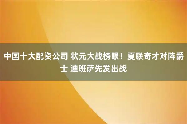 中国十大配资公司 状元大战榜眼！夏联奇才对阵爵士 迪班萨先发出战