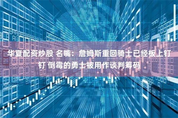 华夏配资炒股 名嘴：詹姆斯重回骑士已经板上钉钉 倒霉的勇士被用作谈判筹码