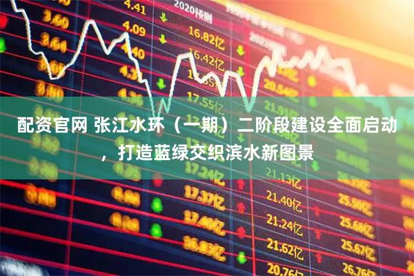 配资官网 张江水环（一期）二阶段建设全面启动，打造蓝绿交织滨水新图景