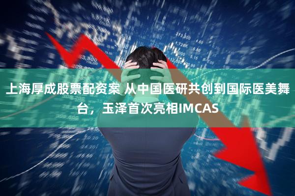 上海厚成股票配资案 从中国医研共创到国际医美舞台，玉泽首次亮相IMCAS