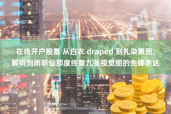 在线开户股票 从白衣 draped 到扎染黑图：解码刘雨昕仙那度终章九张视觉图的先锋表达