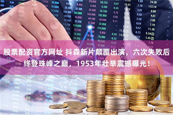 股票配资官方网址 抖森新片颠覆出演，六次失败后终登珠峰之巅，1953年壮举震撼曝光！